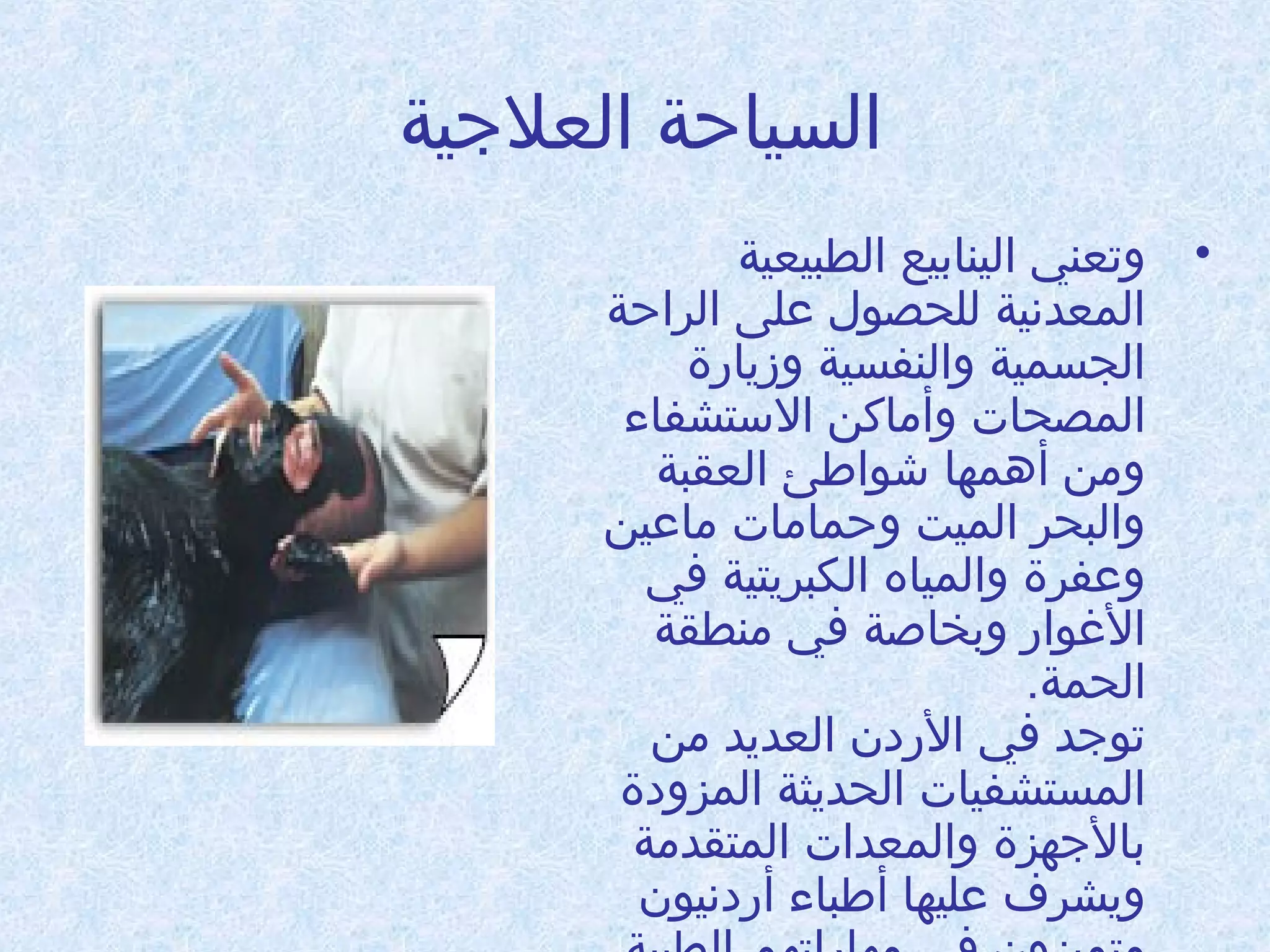 ‫السياحة العلجية‬
‫• وتعني الينابيع الطبيعية‬
‫المعدنية للحصول على الراحة‬
‫الجسمية والنفسية وزيادرة‬
‫المصحات وأاماكن الستشفاء‬
‫وامن أدهمها شواطئ العقبة‬
‫والبحر الميت وحماامات اماعين‬
‫وعفرة والمياه الكبريتية في‬
‫الوغوادر وبخاطصة في امنطقة‬
‫الحمة.‬
‫توجد في الدردن العديد امن‬
‫المستشفيات الحديثة المزودة‬
‫بالجهزة والمعدات المتقدامة‬
‫ويشرف عليها أطباء أدردنيون‬

 