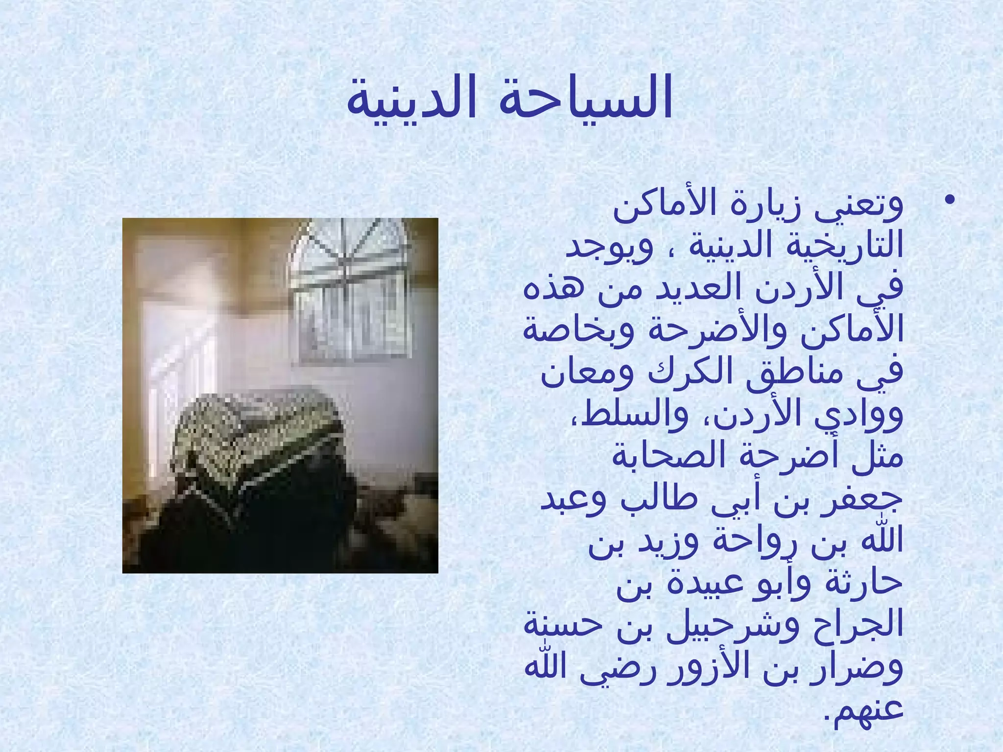 ‫السياحة الدينية‬
‫• وتعني زيادرة الاماكن‬
‫التادريخية الدينية ، ويوجد‬
‫في الدردن العديد امن دهذه‬
‫الاماكن والضرحة وبخاطصة‬
‫في امناطق الكرك وامعان‬
‫ووادي الدردن، والسلط،‬
‫امثل أضرحة الصحابة‬
‫جعفر بن أبي طالب وعبد‬
‫ا بن درواحة وزيد بن‬
‫حادررثة وأبو عبيدة بن‬
‫الجراح وشرحبيل بن حسنة‬
‫وضرادر بن الزودر درضي ا‬
‫عنهم.‬

 