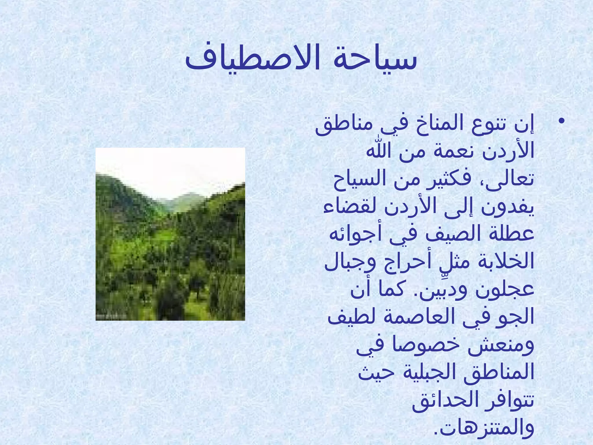 ‫سياحة الطصطياف‬
‫• إن تنوع المناخ في امناطق‬
‫الدردن نعمة امن ا‬
‫تعالى، فكثير امن السياح‬
‫يفدون إلى الدردن لقضاء‬
‫عطلة الصيف في أجوائه‬
‫الخلبة امثل أحراج وجبال‬
‫عجلون ودبين. كما أن‬
‫ِّ‬
‫الجو في العاطصمة لطيف‬
‫وامنعش خصوطصا في‬
‫المناطق الجبلية حيث‬
‫تتوافر الحدائق‬
‫والمتنزدهات.‬

 