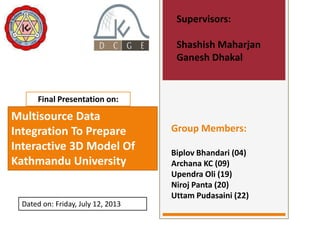 Supervisors:
Shashish Maharjan
Ganesh Dhakal

Final Presentation on:

Multisource Data
Integration To Prepare
Interactive 3D Model Of
Kathmandu University

Dated on: Friday, July 12, 2013

Group Members:
Biplov Bhandari (04)
Archana KC (09)
Upendra Oli (19)
Niroj Panta (20)
Uttam Pudasaini (22)

 