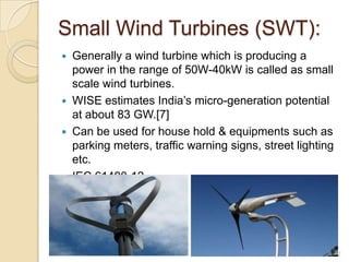 Small Wind Turbines (SWT):
Generally a wind turbine which is producing a
power in the range of 50W-40kW is called as small
scale wind turbines.
 WISE estimates India’s micro-generation potential
at about 83 GW.[7]
 Can be used for house hold & equipments such as
parking meters, traffic warning signs, street lighting
etc.
 IEC 61400-12


12

 