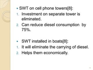 SWT on cell phone towers[8]:
1. Investment on separate tower is
eliminated.
2. Can reduce diesel consumption by
75%.




1.
2.

SWT installed in boats[8]:
It will eliminate the carrying of diesel.
Helps them economically.

14

 