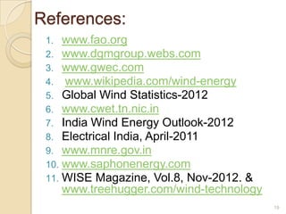 References:
1.
2.
3.
4.
5.
6.
7.
8.
9.
10.
11.

www.fao.org
www.dgmgroup.webs.com
www.gwec.com
www.wikipedia.com/wind-energy
Global Wind Statistics-2012
www.cwet.tn.nic.in
India Wind Energy Outlook-2012
Electrical India, April-2011
www.mnre.gov.in
www.saphonenergy.com
WISE Magazine, Vol.8, Nov-2012. &
www.treehugger.com/wind-technology
19

 