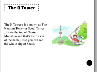 The N Tower

The N Tower : It’s known as The
Namsan Tower or Seoul Tower
, it’s on the top of Namsan
Mountain and that’s the reason
of the name , also you can see
the whole city of Seoul.

 