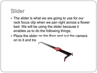 Slider
 The slider is what we are going to use for our

rack focus clip when we pan right across a flower
bed. We will be using the slider because it
enables us to do the following things;
 Place the slider on the floor and put the camera
on to it and track right.

 