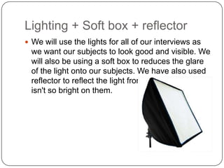 Lighting + Soft box + reflector
 We will use the lights for all of our interviews as

we want our subjects to look good and visible. We
will also be using a soft box to reduces the glare
of the light onto our subjects. We have also used
reflector to reflect the light from our subjects so it
isn't so bright on them.

 
