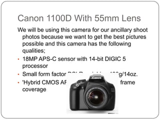 Canon 1100D With 55mm Lens
We will be using this camera for our ancillary shoot
photos because we want to get the best pictures
possible and this camera has the following
qualities;
• 18MP APS-C sensor with 14-bit DIGIC 5
processor
• Small form factor DSLR weighing 400g/14oz.
• 'Hybrid CMOS AF II' system with 80% frame
coverage

 