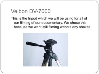 Velbon DV-7000
This is the tripod which we will be using for all of
our filming of our documentary. We chose this
because we want still filming without any shakes.

 