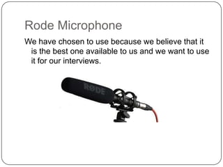 Rode Microphone
We have chosen to use because we believe that it
is the best one available to us and we want to use
it for our interviews.

 
