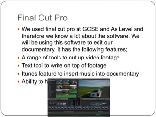 Final Cut Pro
 We used final cut pro at GCSE and As Level and






therefore we know a lot about the software. We
will be using this software to edit our
documentary. It has the following features;
A range of tools to cut up video footage
Text tool to write on top of footage
Itunes feature to insert music into documentary
Ability to have multicam feature

 