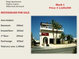 Kings Apartments
Paphos, Cyprus
300m from the beach

RESTAURAND FOR SALE
Area Analysis
Basement:

360m2

Ground floor:

265m2

1st floor:

205m2

Pool lounge:

359m2

Total cov/ area: 1,189m2

Block 1
Price: € 2,600,000

 