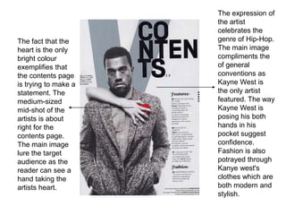 The fact that the
heart is the only
bright colour
exemplifies that
the contents page
is trying to make a
statement. The
medium-sized
mid-shot of the
artists is about
right for the
contents page.
The main image
lure the target
audience as the
reader can see a
hand taking the
artists heart.

The expression of
the artist
celebrates the
genre of Hip-Hop.
The main image
compliments the
of general
conventions as
Kayne West is
the only artist
featured. The way
Kayne West is
posing his both
hands in his
pocket suggest
confidence.
Fashion is also
potrayed through
Kanye west's
clothes which are
both modern and
stylish.

 