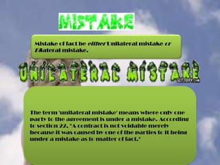 Mistake of fact be either Unilateral mistake or
Bilateral mistake.

The term 'unilateral mistake' means where only one
party to the agreement is under a mistake. According
to section 22, "A contract is not voidable merely
because it was caused by one of the parties to it being
under a mistake as to matter of fact."

 