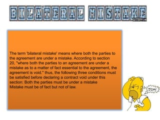 The term 'bilateral mistake' means where both the parties to
the agreement are under a mistake. According to section
20, "where both the parties to an agreement are under a
mistake as to a matter of fact essential to the agreement, the
agreement is void." thus, the following three conditions must
be satisfied before declaring a contract void under this
section: Both the parties must be under a mistake
Mistake must be of fact but not of law.

 