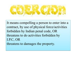 It means compelling a person to enter into a
contract, by use of physical force/activities
forbidden by Indian penal code, OR
threatens to do activities forbidden by
I.P.C, OR
threatens to damages the property.

 