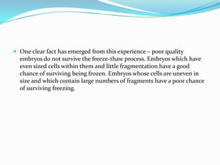  One clear fact has emerged from this experience – poor quality

embryos do not survive the freeze-thaw process. Embryos which have
even sized cells within them and little fragmentation have a good
chance of surviving being frozen. Embryos whose cells are uneven in
size and which contain large numbers of fragments have a poor chance
of surviving freezing.

 
