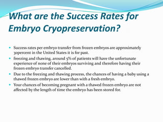 What are the Success Rates for
Embryo Cryopreservation?
 Success rates per embryo transfer from frozen embryos are approximately
30percent in the United States it is for past.
 freezing and thawing, around 5% of patients will have the unfortunate
experience of none of their embryos surviving and therefore having their
frozen embryo transfer cancelled.
 Due to the freezing and thawing process, the chances of having a baby using a
thawed frozen embryo are lower than with a fresh embryo.
 Your chances of becoming pregnant with a thawed frozen embryo are not

affected by the length of time the embryo has been stored for.

 