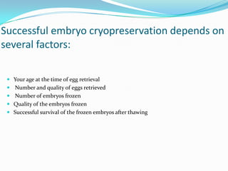 Successful embryo cryopreservation depends on
several factors:
 Your age at the time of egg retrieval
 Number and quality of eggs retrieved

 Number of embryos frozen
 Quality of the embryos frozen
 Successful survival of the frozen embryos after thawing

 