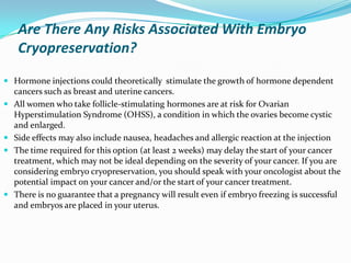 Are There Any Risks Associated With Embryo
Cryopreservation?
 Hormone injections could theoretically stimulate the growth of hormone dependent
cancers such as breast and uterine cancers.
 All women who take follicle-stimulating hormones are at risk for Ovarian

Hyperstimulation Syndrome (OHSS), a condition in which the ovaries become cystic
and enlarged.
 Side effects may also include nausea, headaches and allergic reaction at the injection
 The time required for this option (at least 2 weeks) may delay the start of your cancer
treatment, which may not be ideal depending on the severity of your cancer. If you are
considering embryo cryopreservation, you should speak with your oncologist about the
potential impact on your cancer and/or the start of your cancer treatment.
 There is no guarantee that a pregnancy will result even if embryo freezing is successful
and embryos are placed in your uterus.

 