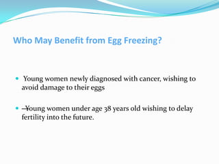 Who May Benefit from Egg Freezing?

 Young women newly diagnosed with cancer, wishing to

avoid damage to their eggs
—
Young women under age 38 years old wishing to delay

fertility into the future.

 