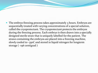  The embryo freezing process takes approximately 3 hours. Embryos are

sequentially treated with varying concentrations of a special solution,
called the cryoprotectant. The cryoprotectant protects the embryos
during the freezing process. Each embryo is then drawn into a specially
designed sterile straw that is uniquely labelled for the patient. The
straws containing the embryos are placed into a freezing machine,
slowly cooled to -35oC and stored in liquid nitrogen for longterm
storage ( -196 centigrad )

 
