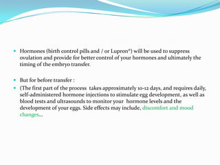  Hormones (birth control pills and / or Lupron®) will be used to suppress
ovulation and provide for better control of your hormones and ultimately the
timing of the embryo transfer.

 But for before transfer :
 (The first part of the process takes approximately 10-12 days, and requires daily,
self-administered hormone injections to stimulate egg development, as well as
blood tests and ultrasounds to monitor your hormone levels and the

development of your eggs. Side effects may include, discomfort and mood
changes...

 