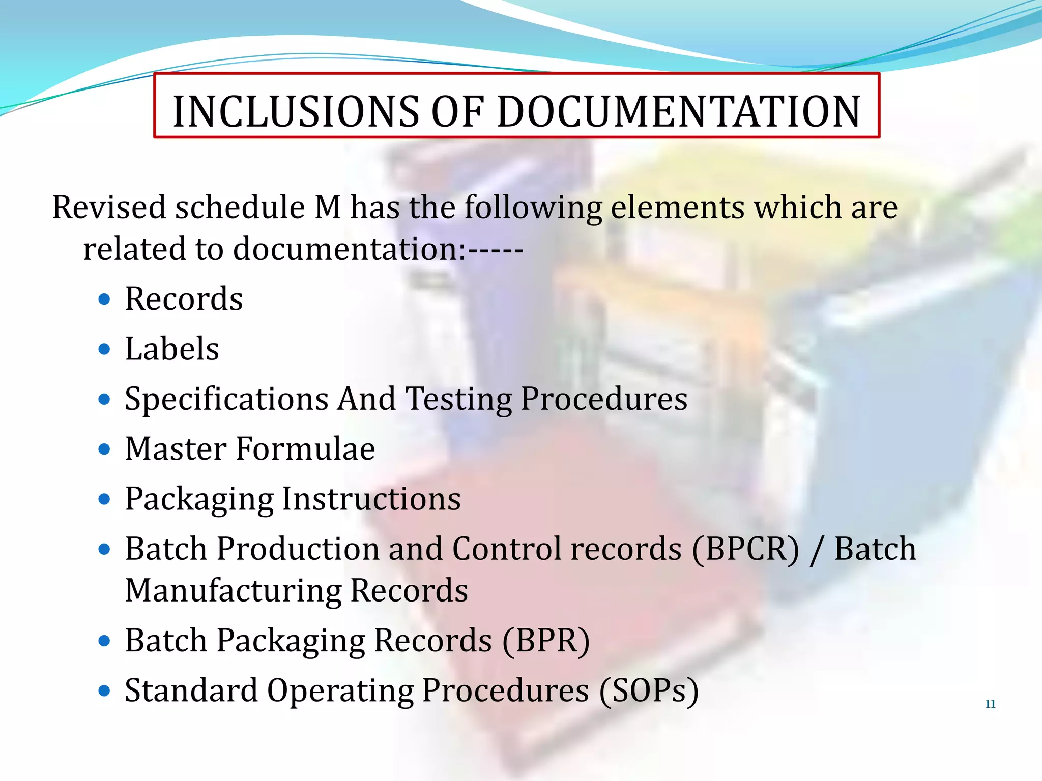 INCLUSIONS OF DOCUMENTATION
Revised schedule M has the following elements which are
related to documentation:---- Records
 Labels
 Specifications And Testing Procedures
 Master Formulae
 Packaging Instructions
 Batch Production and Control records (BPCR) / Batch
Manufacturing Records
 Batch Packaging Records (BPR)
 Standard Operating Procedures (SOPs)

11

 