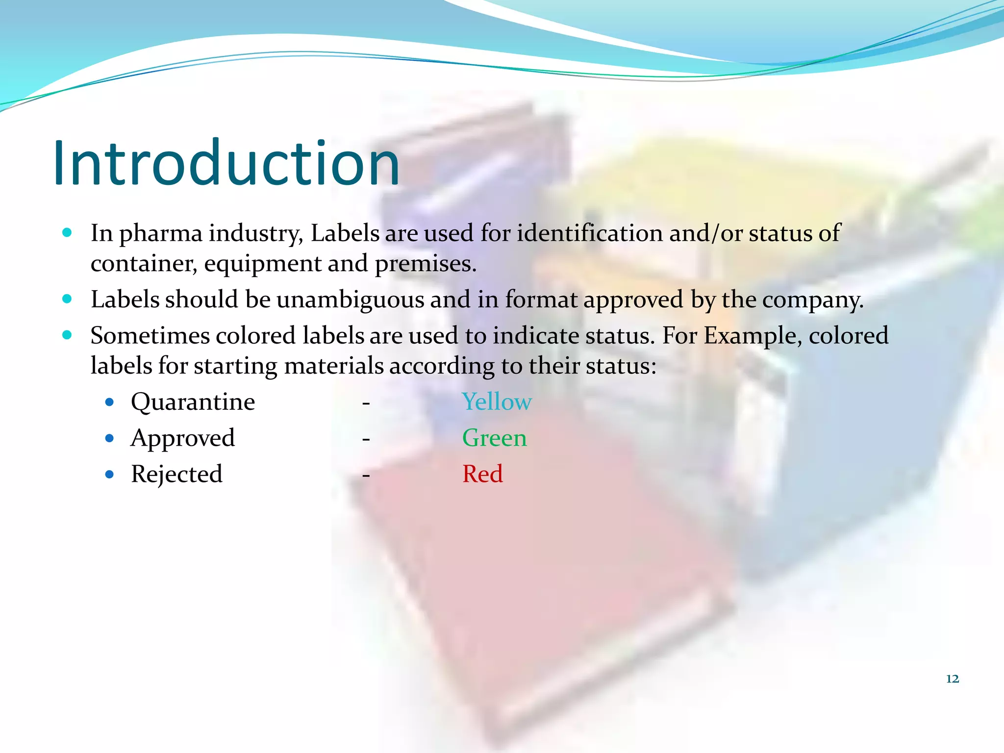 Introduction
 In pharma industry, Labels are used for identification and/or status of

container, equipment and premises.
 Labels should be unambiguous and in format approved by the company.
 Sometimes colored labels are used to indicate status. For Example, colored
labels for starting materials according to their status:
 Quarantine
Yellow
 Approved
Green
 Rejected
Red

12

 