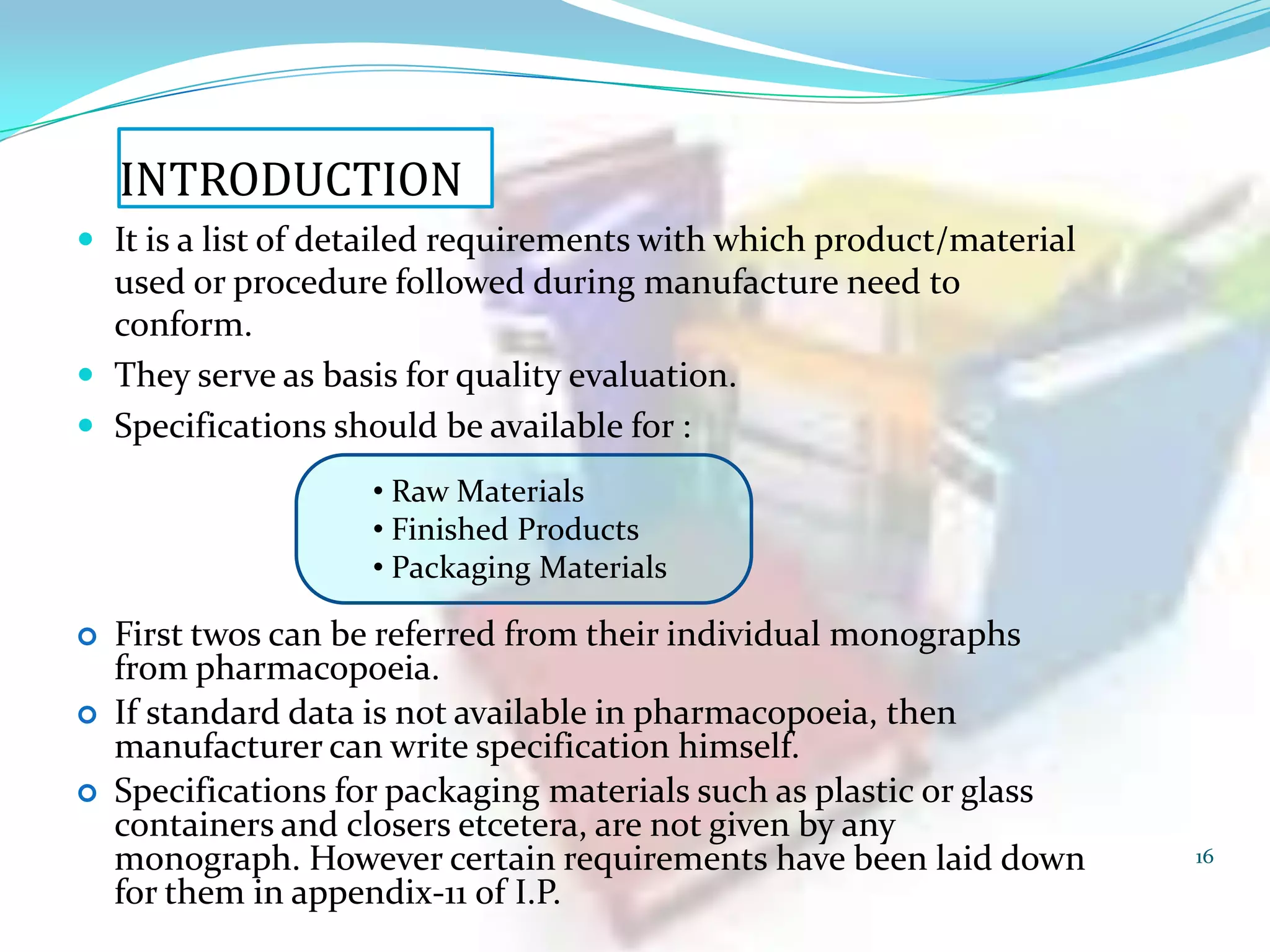 INTRODUCTION
 It is a list of detailed requirements with which product/material

used or procedure followed during manufacture need to
conform.
 They serve as basis for quality evaluation.
 Specifications should be available for :
• Raw Materials
• Finished Products
• Packaging Materials




First twos can be referred from their individual monographs
from pharmacopoeia.
If standard data is not available in pharmacopoeia, then
manufacturer can write specification himself.
Specifications for packaging materials such as plastic or glass
containers and closers etcetera, are not given by any
monograph. However certain requirements have been laid down
for them in appendix-11 of I.P.

16

 