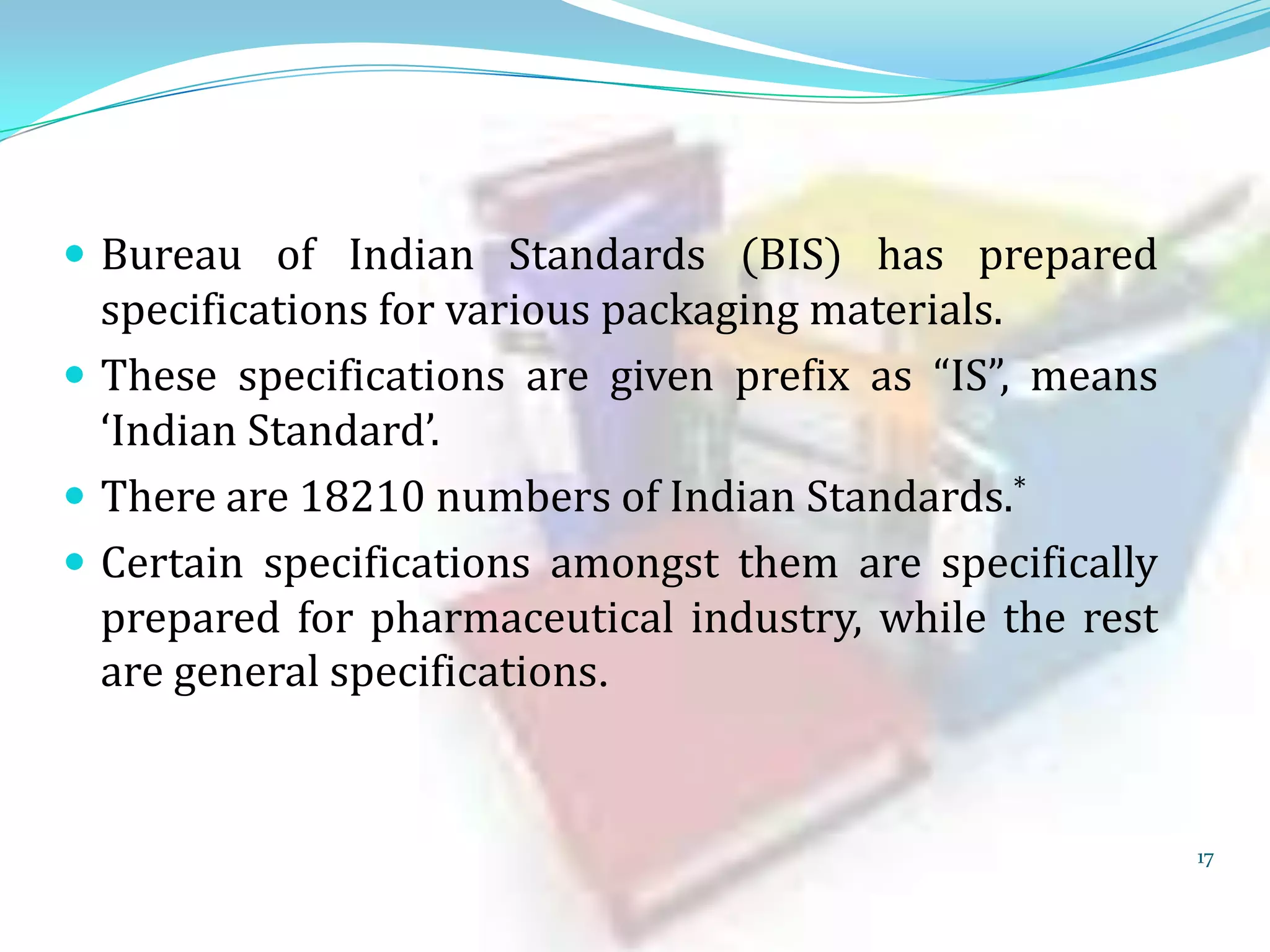  Bureau of Indian Standards (BIS) has prepared

specifications for various packaging materials.
 These specifications are given prefix as “IS”, means
‘Indian Standard’.
 There are 18210 numbers of Indian Standards.*
 Certain specifications amongst them are specifically
prepared for pharmaceutical industry, while the rest
are general specifications.

17

 