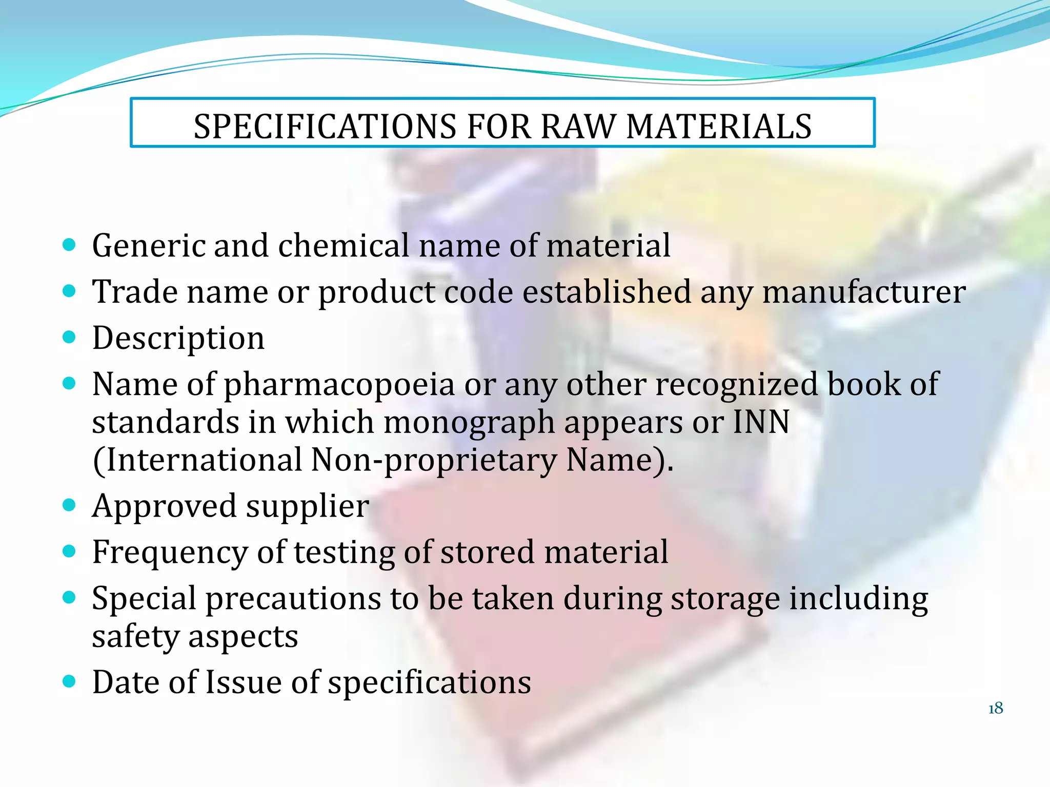 SPECIFICATIONS FOR RAW MATERIALS










Generic and chemical name of material
Trade name or product code established any manufacturer
Description
Name of pharmacopoeia or any other recognized book of
standards in which monograph appears or INN
(International Non-proprietary Name).
Approved supplier
Frequency of testing of stored material
Special precautions to be taken during storage including
safety aspects
Date of Issue of specifications

18

 