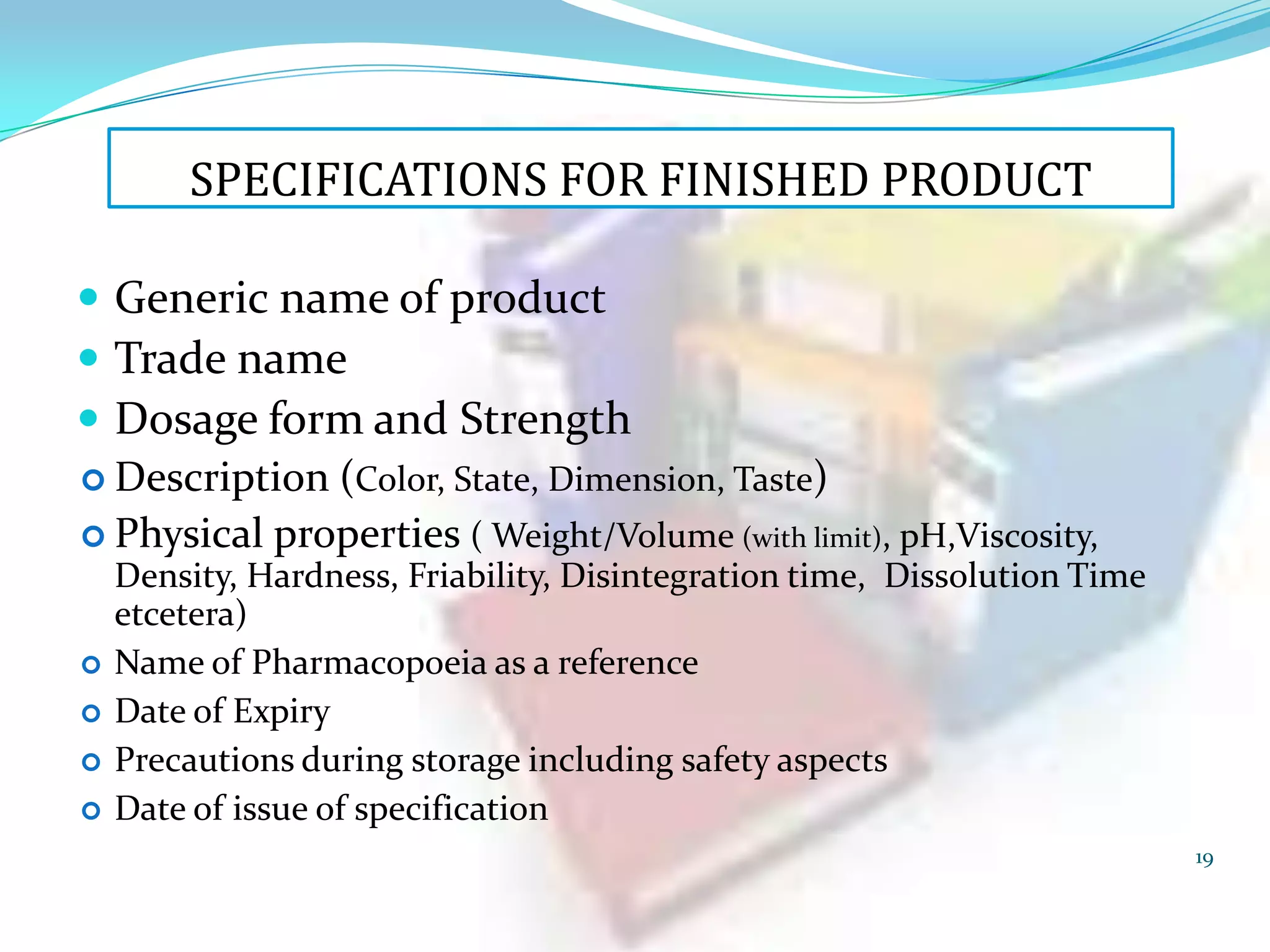 SPECIFICATIONS FOR FINISHED PRODUCT
 Generic name of product
 Trade name
 Dosage form and Strength
 Description (Color, State, Dimension, Taste)
 Physical properties ( Weight/Volume (with limit), pH,Viscosity,





Density, Hardness, Friability, Disintegration time, Dissolution Time
etcetera)
Name of Pharmacopoeia as a reference
Date of Expiry
Precautions during storage including safety aspects
Date of issue of specification
19

 