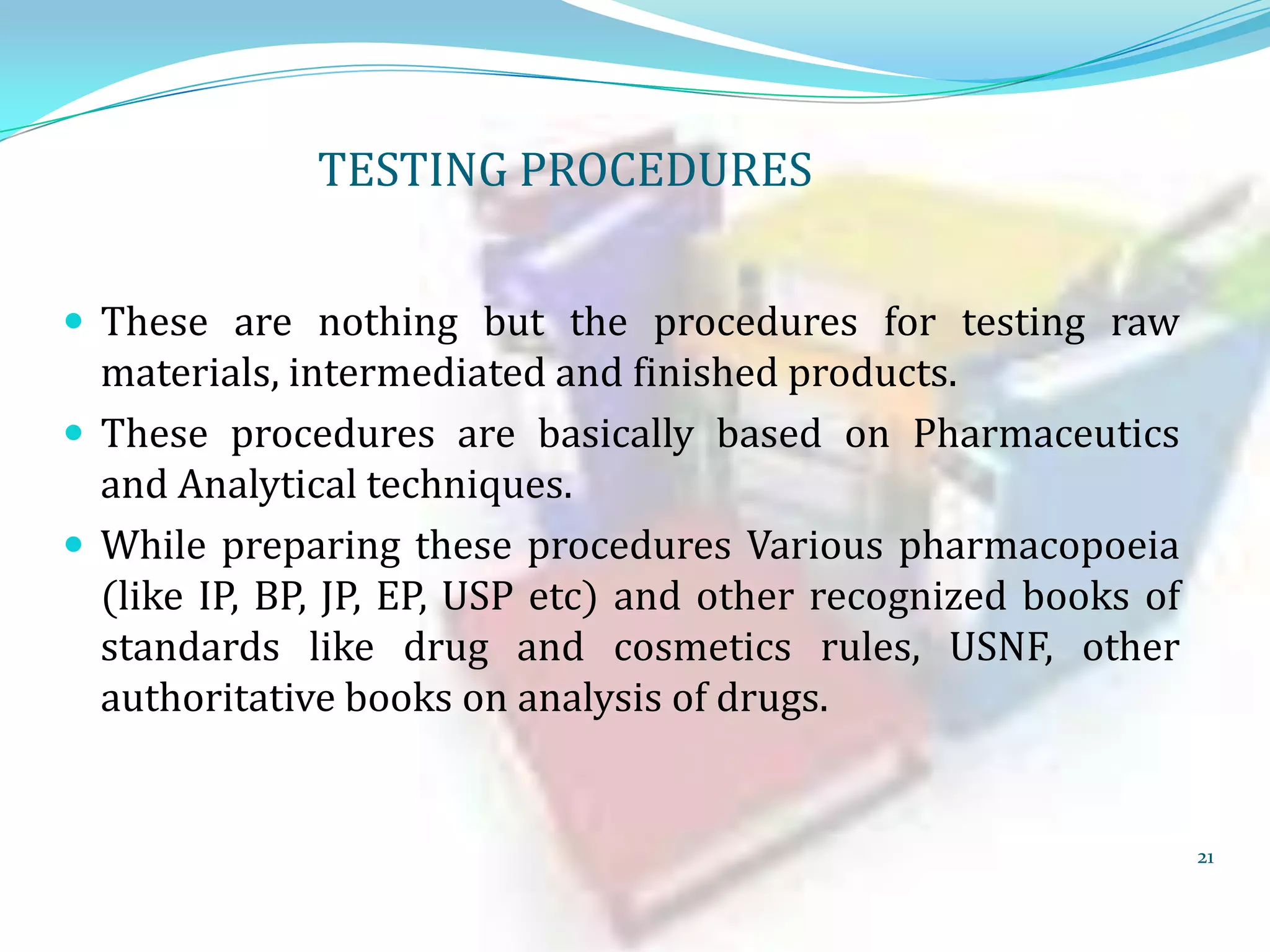 TESTING PROCEDURES
 These are nothing but the procedures for testing raw

materials, intermediated and finished products.
 These procedures are basically based on Pharmaceutics
and Analytical techniques.
 While preparing these procedures Various pharmacopoeia
(like IP, BP, JP, EP, USP etc) and other recognized books of
standards like drug and cosmetics rules, USNF, other
authoritative books on analysis of drugs.

21

 