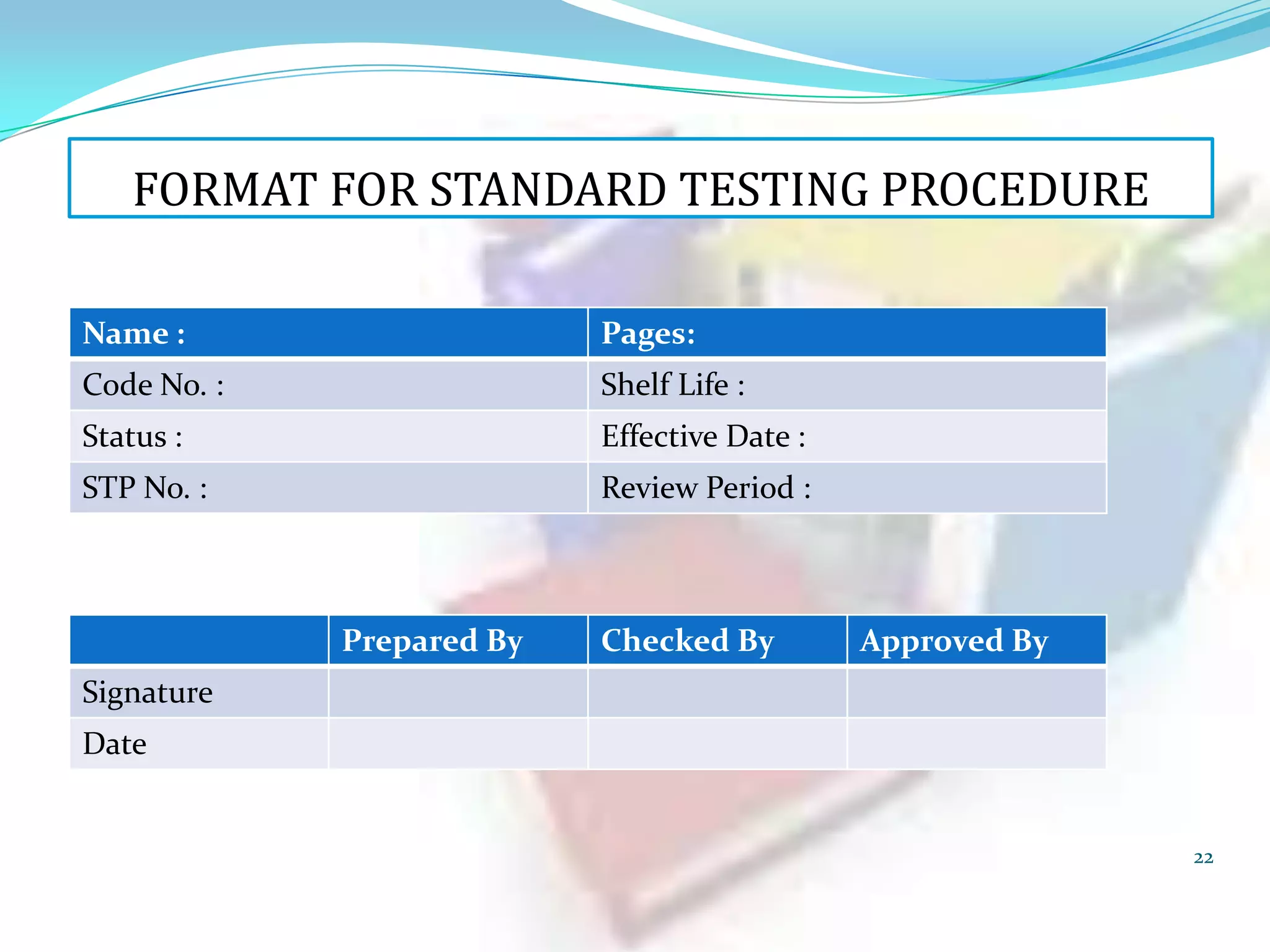FORMAT FOR STANDARD TESTING PROCEDURE
Name :

Pages:

Code No. :

Shelf Life :

Status :

Effective Date :

STP No. :

Review Period :

Prepared By

Checked By

Approved By

Signature
Date

22

 