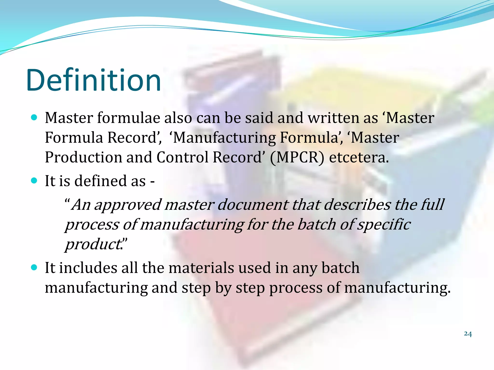 Definition
 Master formulae also can be said and written as ‘Master

Formula Record’, ‘Manufacturing Formula’, ‘Master
Production and Control Record’ (MPCR) etcetera.
 It is defined as “An approved master document that describes the full

process of manufacturing for the batch of specific
product.”

 It includes all the materials used in any batch

manufacturing and step by step process of manufacturing.
24

 