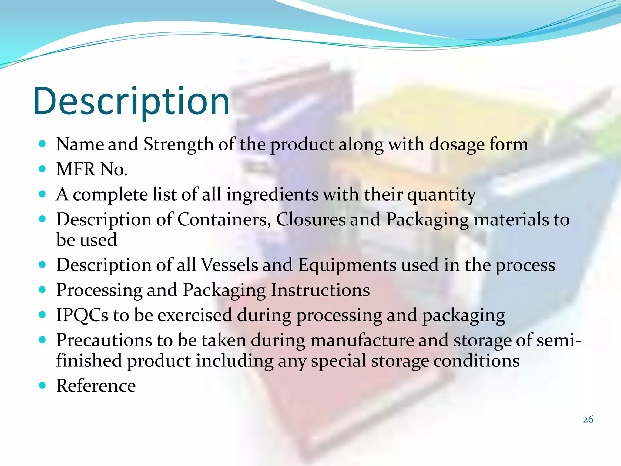 Description











Name and Strength of the product along with dosage form
MFR No.
A complete list of all ingredients with their quantity
Description of Containers, Closures and Packaging materials to
be used
Description of all Vessels and Equipments used in the process
Processing and Packaging Instructions
IPQCs to be exercised during processing and packaging
Precautions to be taken during manufacture and storage of semifinished product including any special storage conditions
Reference
26

 