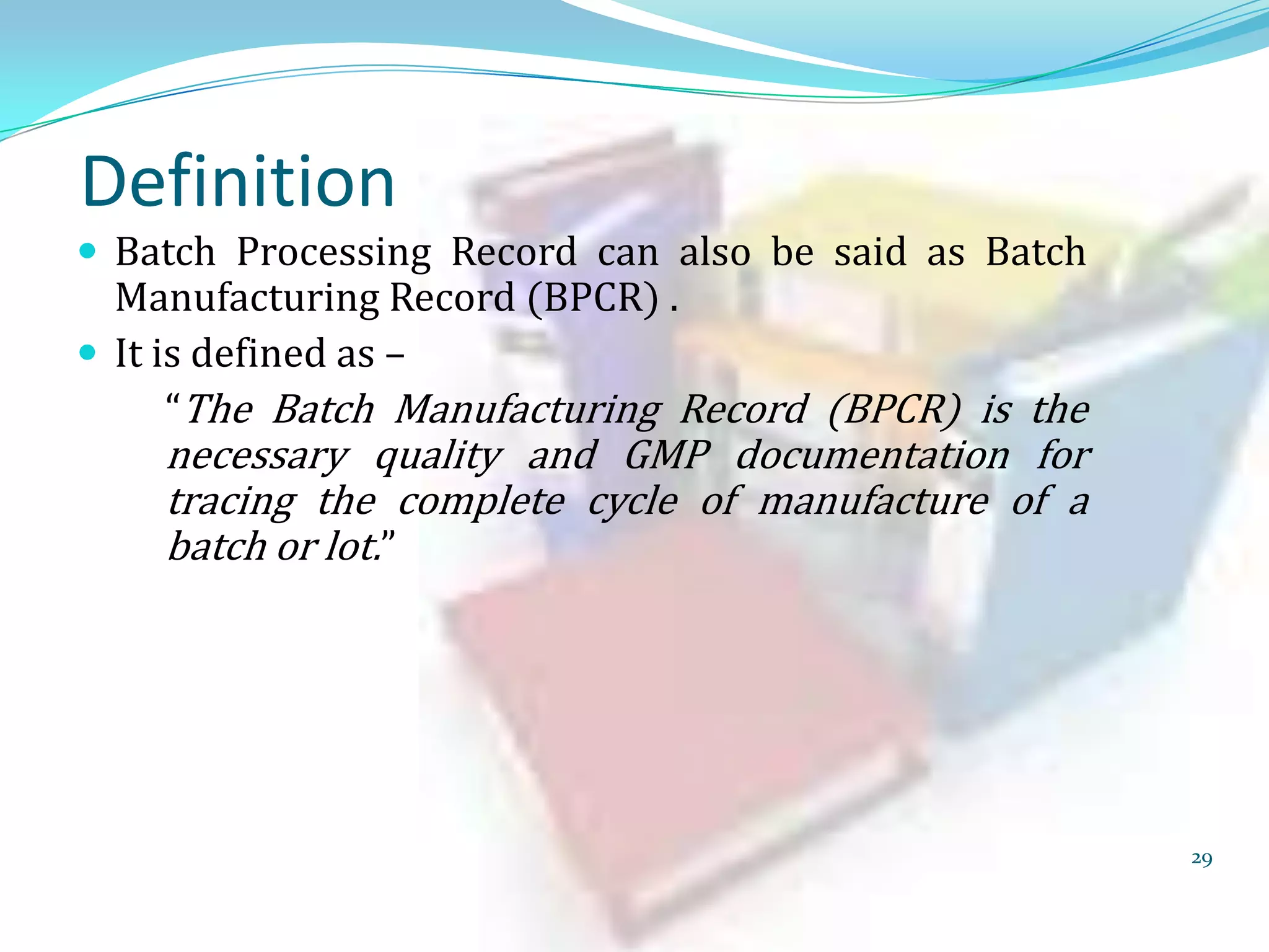 Definition

 Batch Processing Record can also be said as Batch

Manufacturing Record (BPCR) .
 It is defined as –
“The Batch Manufacturing Record (BPCR) is the

necessary quality and GMP documentation for
tracing the complete cycle of manufacture of a
batch or lot.”

29

 