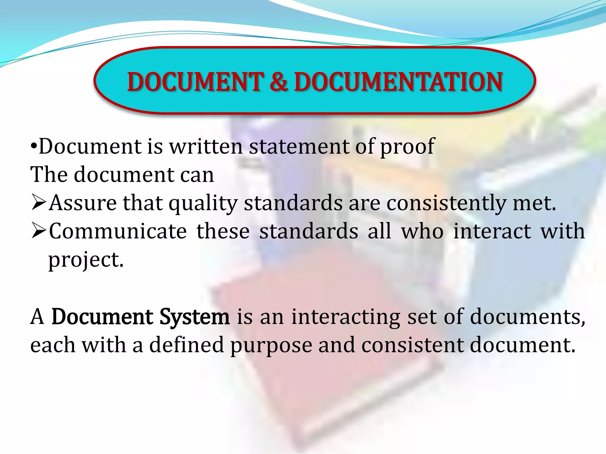 DOCUMENT & DOCUMENTATION
•Document is written statement of proof
The document can
Assure that quality standards are consistently met.
Communicate these standards all who interact with
project.
A Document System is an interacting set of documents,
each with a defined purpose and consistent document.

 