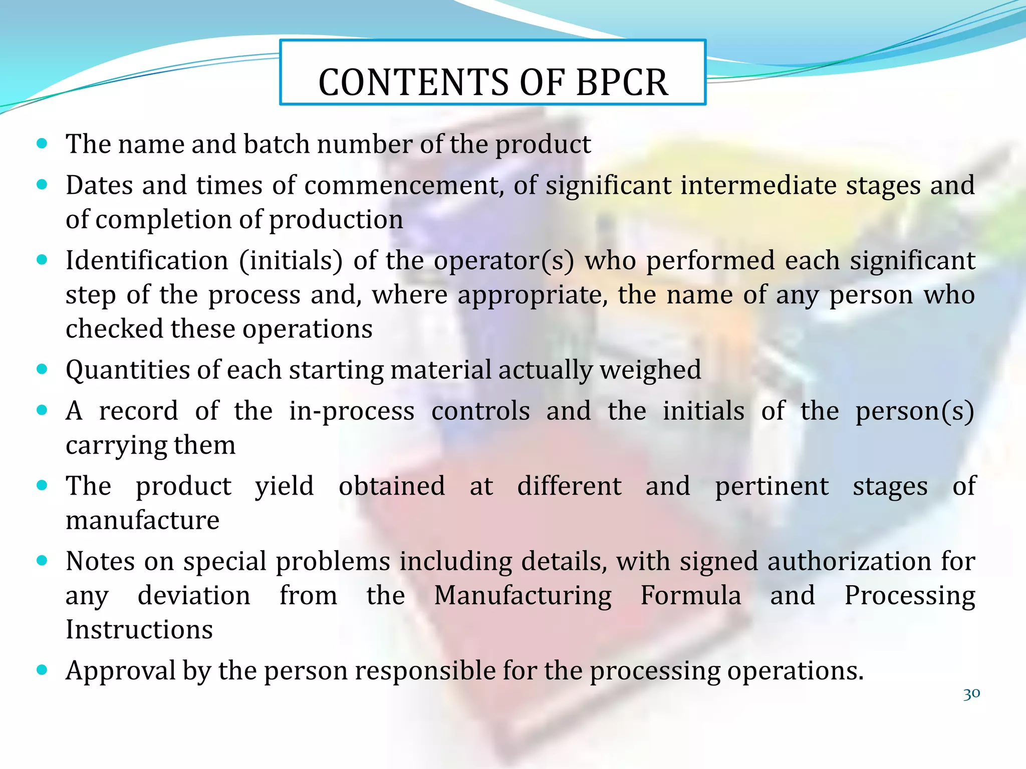 CONTENTS OF BPCR
 The name and batch number of the product
 Dates and times of commencement, of significant intermediate stages and









of completion of production
Identification (initials) of the operator(s) who performed each significant
step of the process and, where appropriate, the name of any person who
checked these operations
Quantities of each starting material actually weighed
A record of the in-process controls and the initials of the person(s)
carrying them
The product yield obtained at different and pertinent stages of
manufacture
Notes on special problems including details, with signed authorization for
any deviation from the Manufacturing Formula and Processing
Instructions
Approval by the person responsible for the processing operations.

30

 