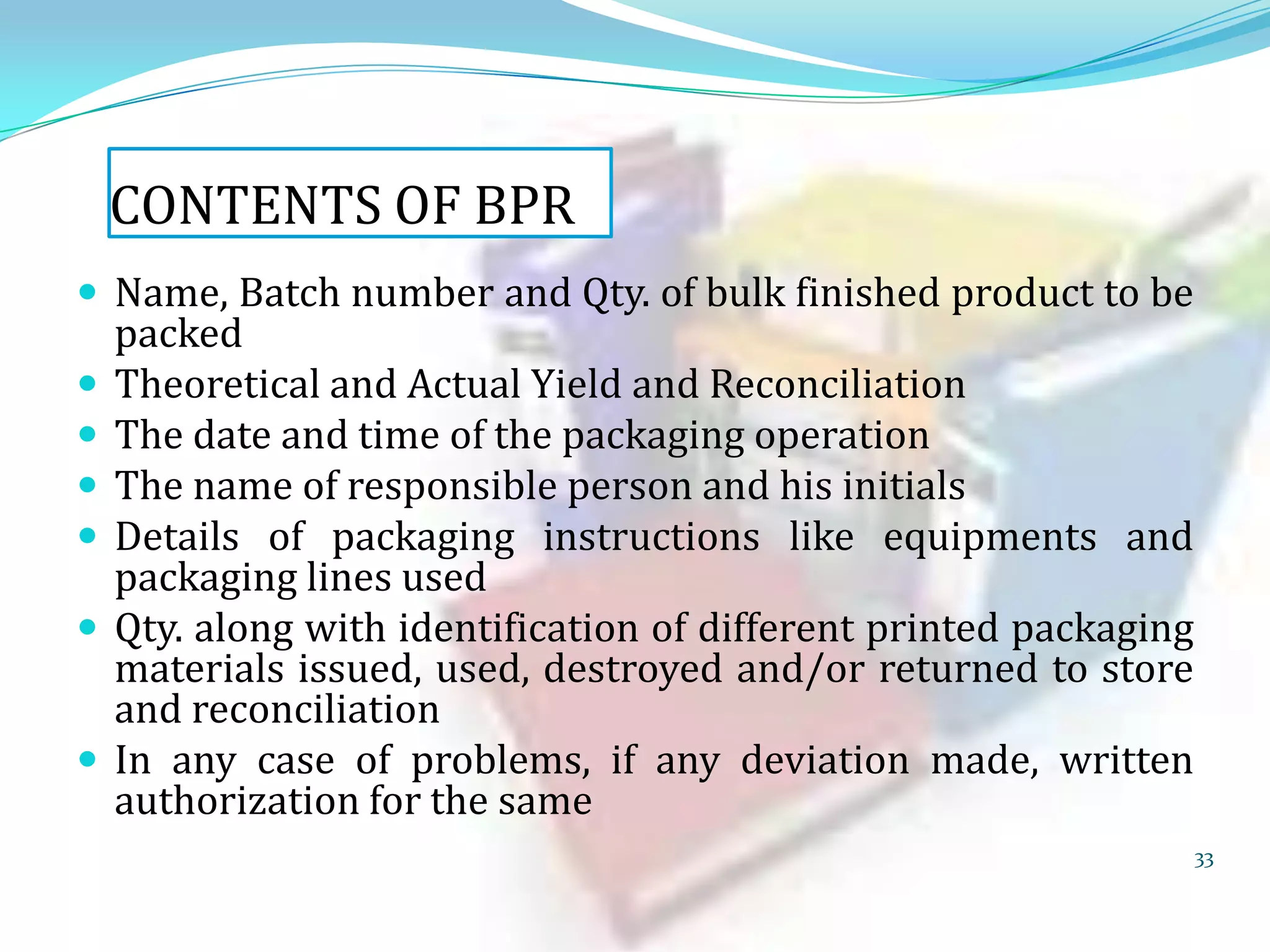 CONTENTS OF BPR
 Name, Batch number and Qty. of bulk finished product to be








packed
Theoretical and Actual Yield and Reconciliation
The date and time of the packaging operation
The name of responsible person and his initials
Details of packaging instructions like equipments and
packaging lines used
Qty. along with identification of different printed packaging
materials issued, used, destroyed and/or returned to store
and reconciliation
In any case of problems, if any deviation made, written
authorization for the same
33

 