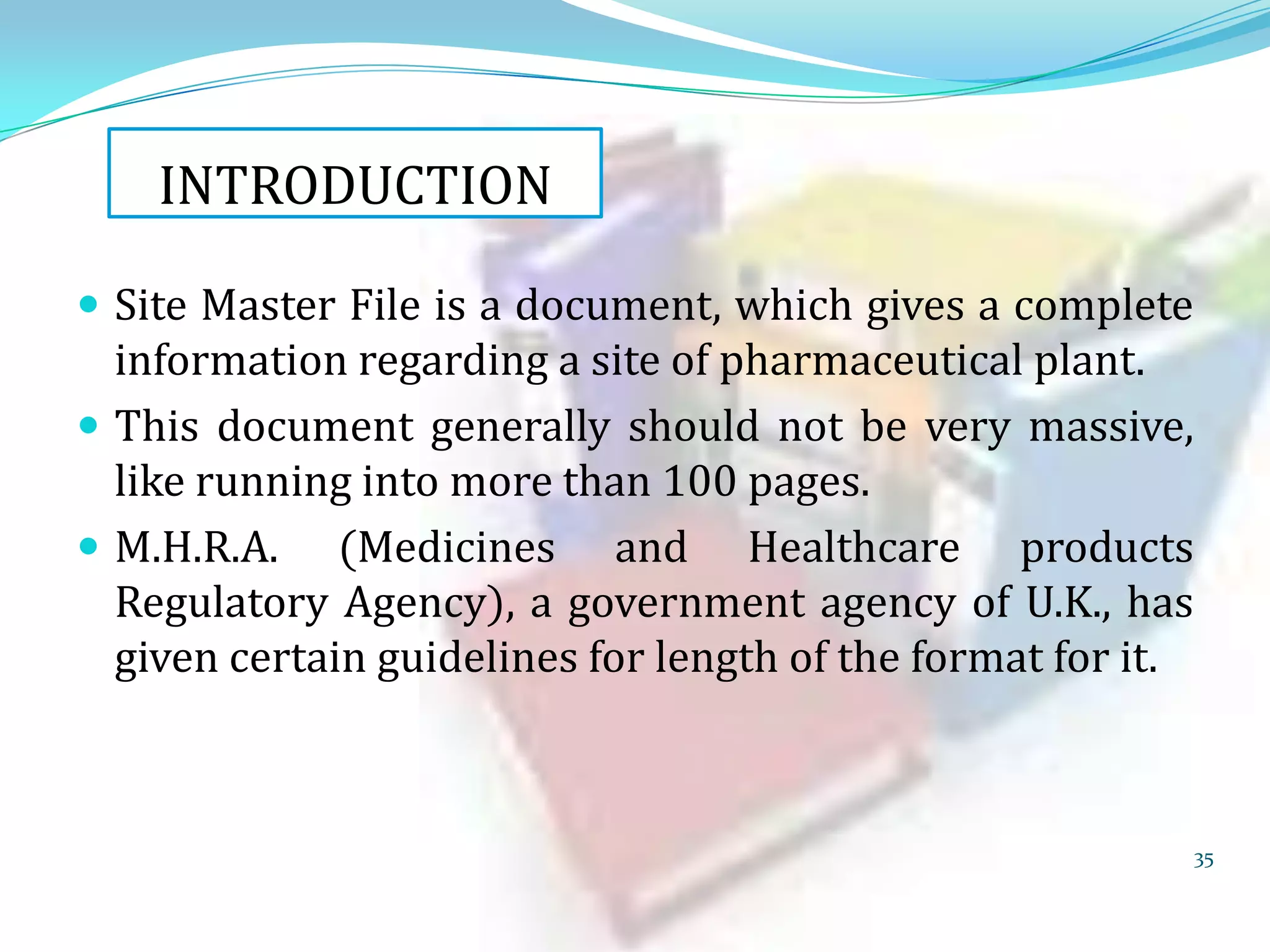 INTRODUCTION
 Site Master File is a document, which gives a complete

information regarding a site of pharmaceutical plant.
 This document generally should not be very massive,
like running into more than 100 pages.
 M.H.R.A. (Medicines and Healthcare products
Regulatory Agency), a government agency of U.K., has
given certain guidelines for length of the format for it.

35

 