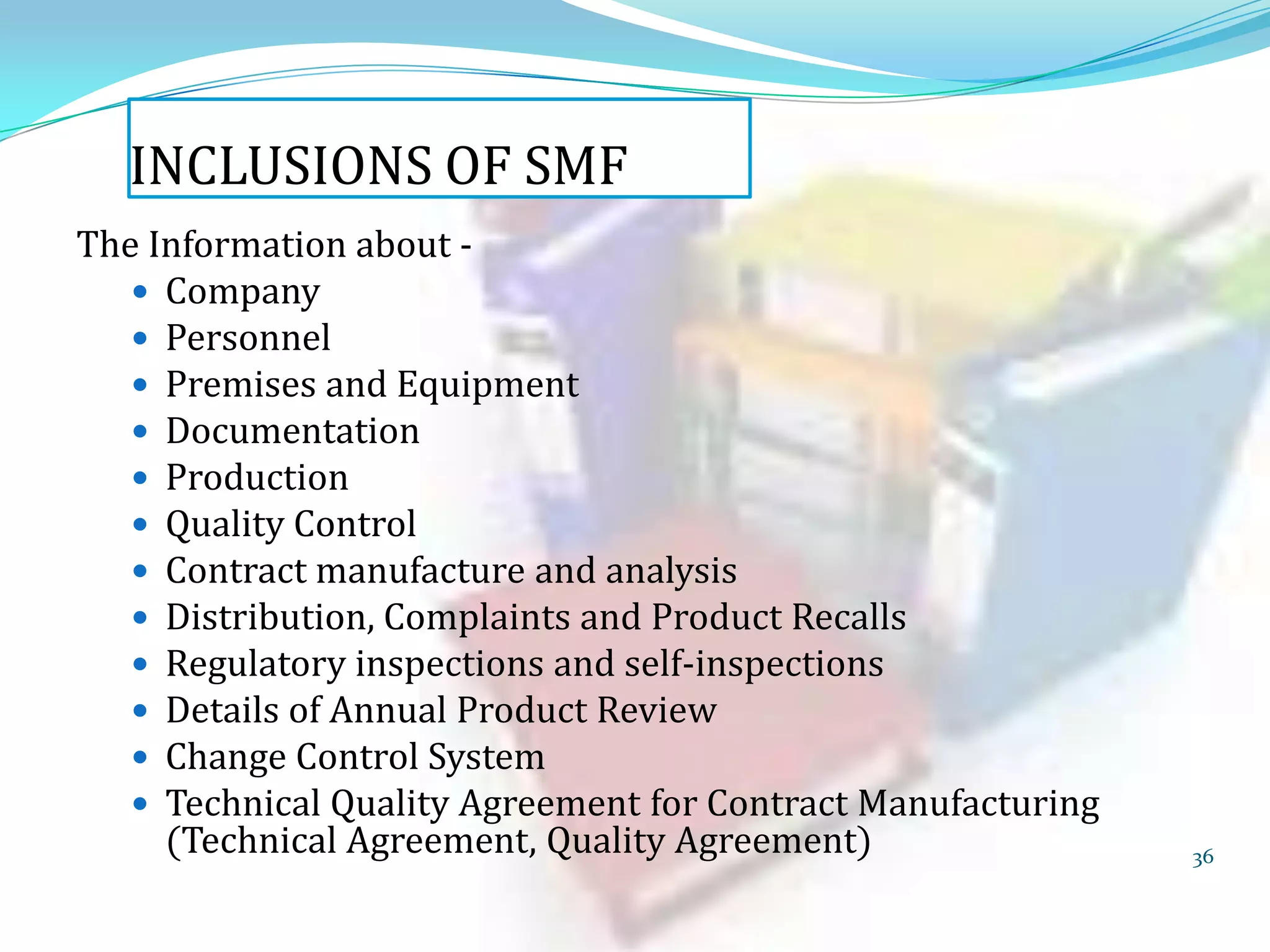 INCLUSIONS OF SMF
The Information about  Company
 Personnel
 Premises and Equipment
 Documentation
 Production
 Quality Control
 Contract manufacture and analysis
 Distribution, Complaints and Product Recalls
 Regulatory inspections and self-inspections
 Details of Annual Product Review
 Change Control System
 Technical Quality Agreement for Contract Manufacturing
(Technical Agreement, Quality Agreement)

36

 
