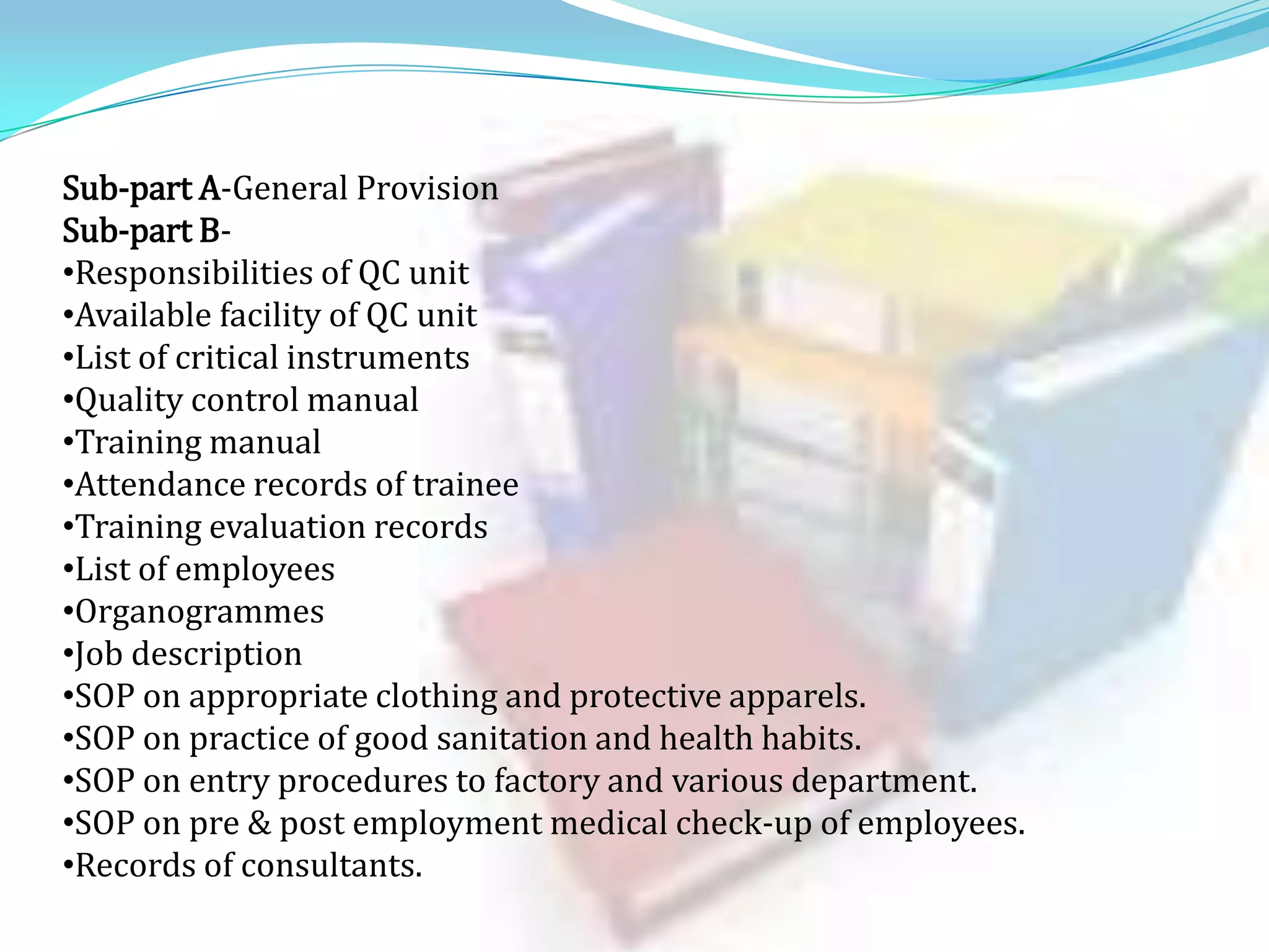 Sub-part A-General Provision
Sub-part B•Responsibilities of QC unit
•Available facility of QC unit
•List of critical instruments
•Quality control manual
•Training manual
•Attendance records of trainee
•Training evaluation records
•List of employees
•Organogrammes
•Job description
•SOP on appropriate clothing and protective apparels.
•SOP on practice of good sanitation and health habits.
•SOP on entry procedures to factory and various department.
•SOP on pre & post employment medical check-up of employees.
•Records of consultants.

 