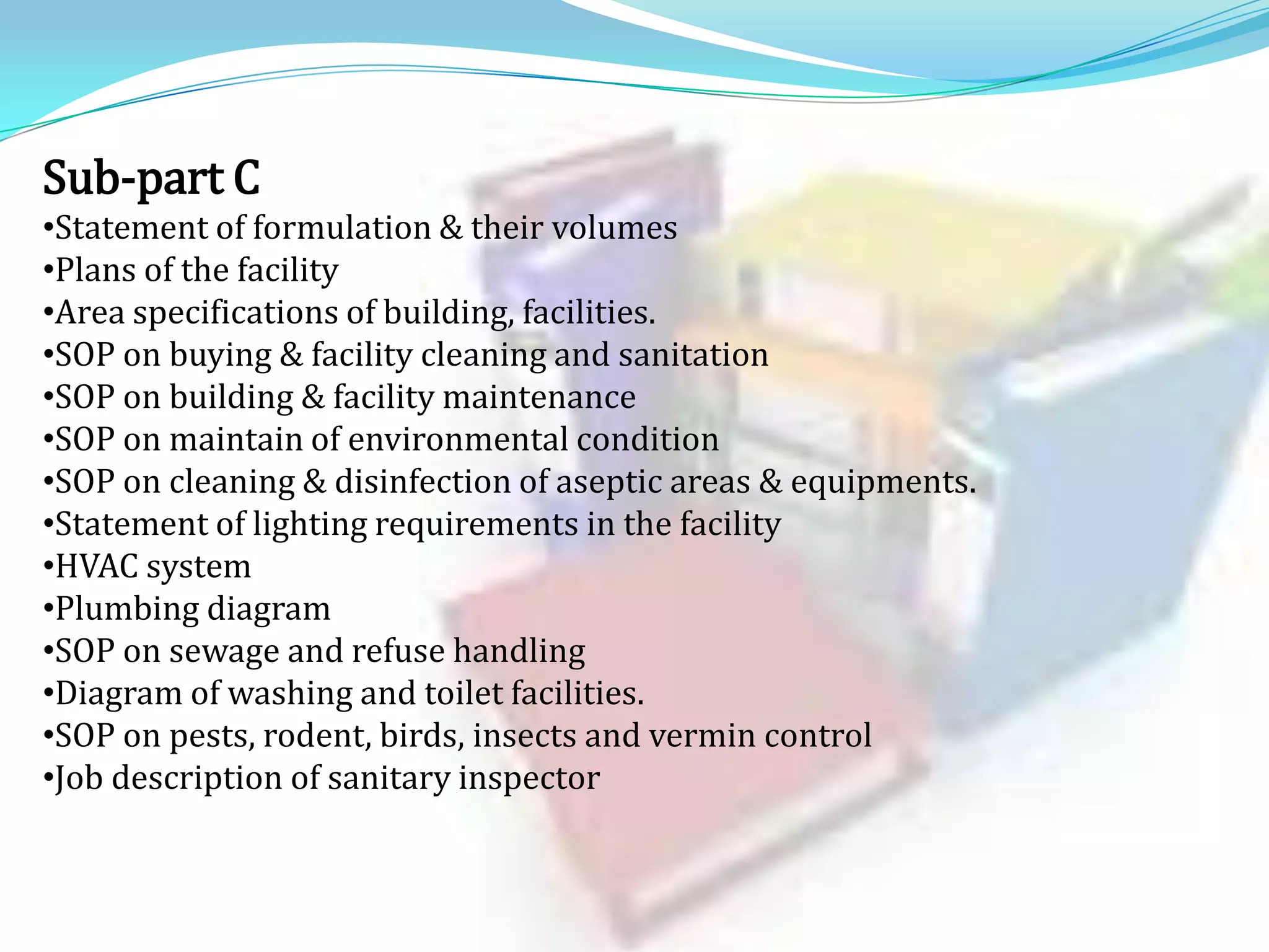 Sub-part C
•Statement of formulation & their volumes
•Plans of the facility
•Area specifications of building, facilities.
•SOP on buying & facility cleaning and sanitation
•SOP on building & facility maintenance
•SOP on maintain of environmental condition
•SOP on cleaning & disinfection of aseptic areas & equipments.
•Statement of lighting requirements in the facility
•HVAC system
•Plumbing diagram
•SOP on sewage and refuse handling
•Diagram of washing and toilet facilities.
•SOP on pests, rodent, birds, insects and vermin control
•Job description of sanitary inspector

 