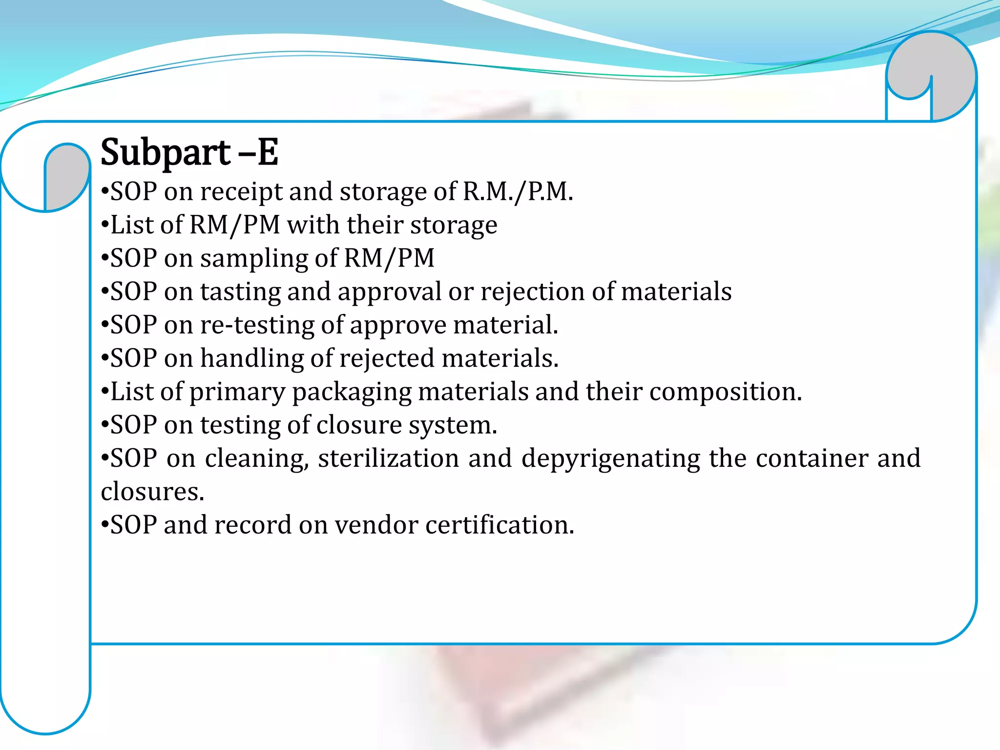 Subpart –E
•SOP on receipt and storage of R.M./P.M.
•List of RM/PM with their storage
•SOP on sampling of RM/PM
•SOP on tasting and approval or rejection of materials
•SOP on re-testing of approve material.
•SOP on handling of rejected materials.
•List of primary packaging materials and their composition.
•SOP on testing of closure system.
•SOP on cleaning, sterilization and depyrigenating the container and
closures.
•SOP and record on vendor certification.

 