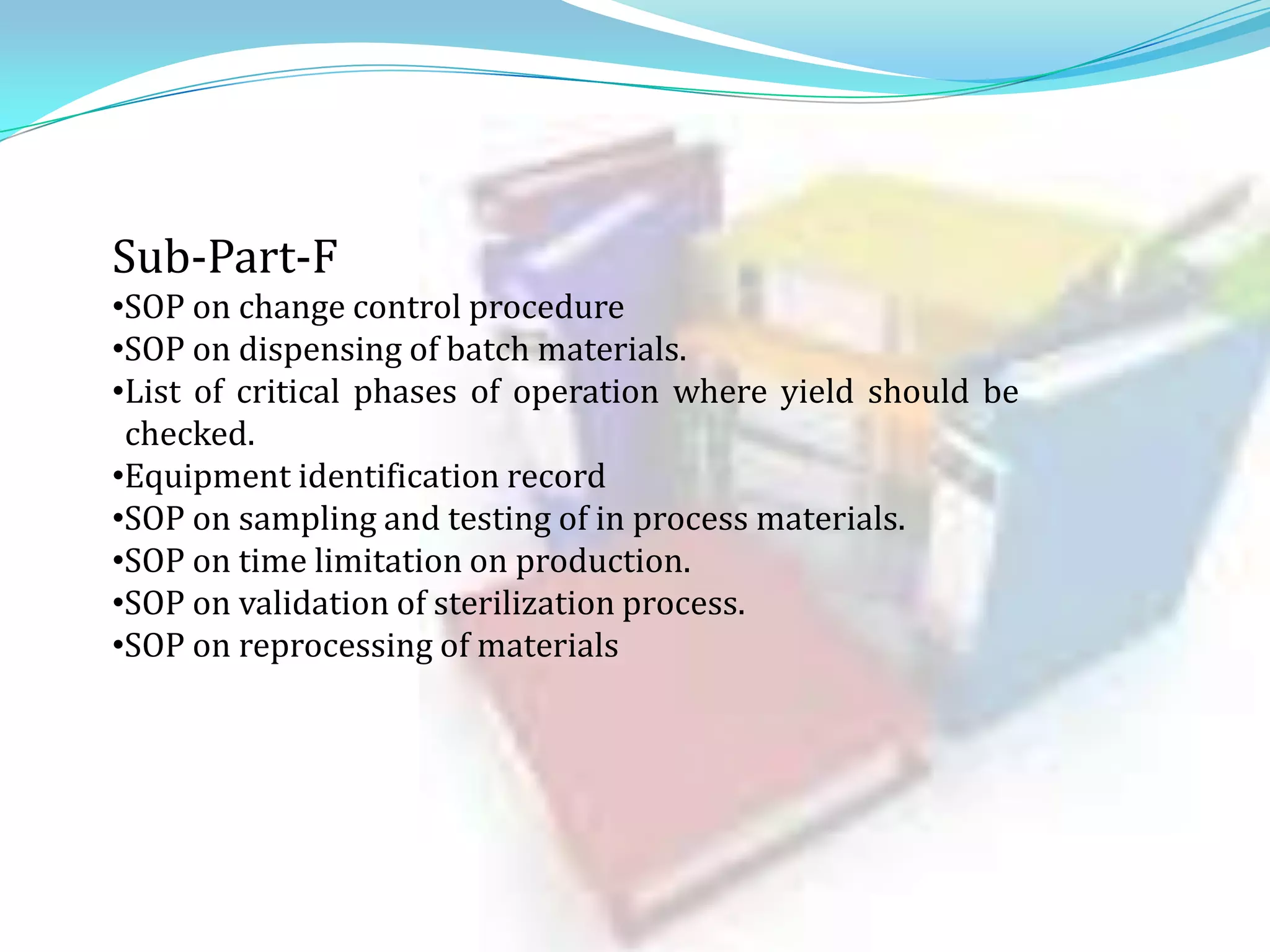 Sub-Part-F
•SOP on change control procedure
•SOP on dispensing of batch materials.
•List of critical phases of operation where yield should be
checked.
•Equipment identification record
•SOP on sampling and testing of in process materials.
•SOP on time limitation on production.
•SOP on validation of sterilization process.
•SOP on reprocessing of materials

 