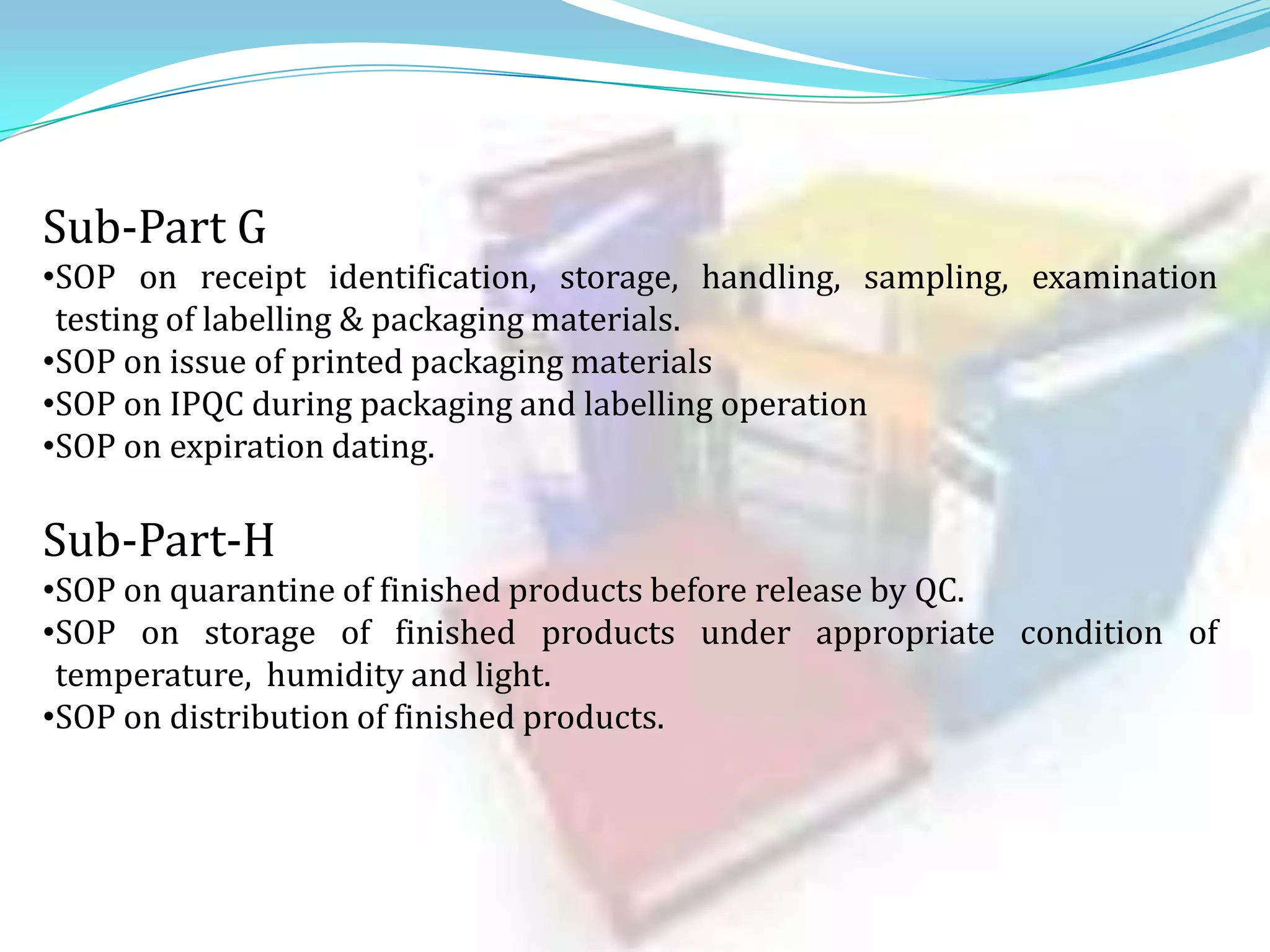 Sub-Part G
•SOP on receipt identification, storage, handling, sampling, examination
testing of labelling & packaging materials.
•SOP on issue of printed packaging materials
•SOP on IPQC during packaging and labelling operation
•SOP on expiration dating.

Sub-Part-H
•SOP on quarantine of finished products before release by QC.
•SOP on storage of finished products under appropriate condition of
temperature, humidity and light.
•SOP on distribution of finished products.

 