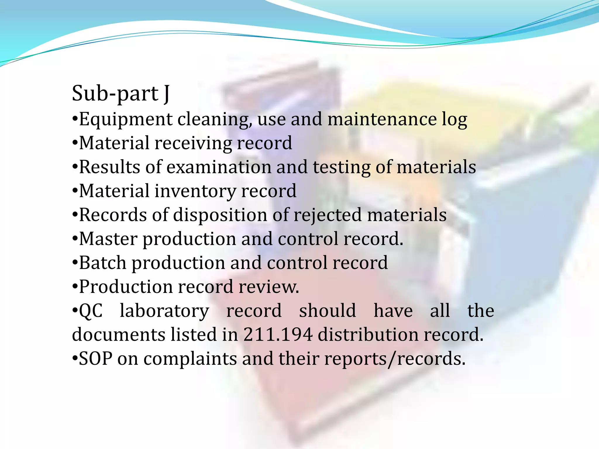 Sub-part J
•Equipment cleaning, use and maintenance log
•Material receiving record
•Results of examination and testing of materials
•Material inventory record
•Records of disposition of rejected materials
•Master production and control record.
•Batch production and control record
•Production record review.
•QC laboratory record should have all the
documents listed in 211.194 distribution record.
•SOP on complaints and their reports/records.

 