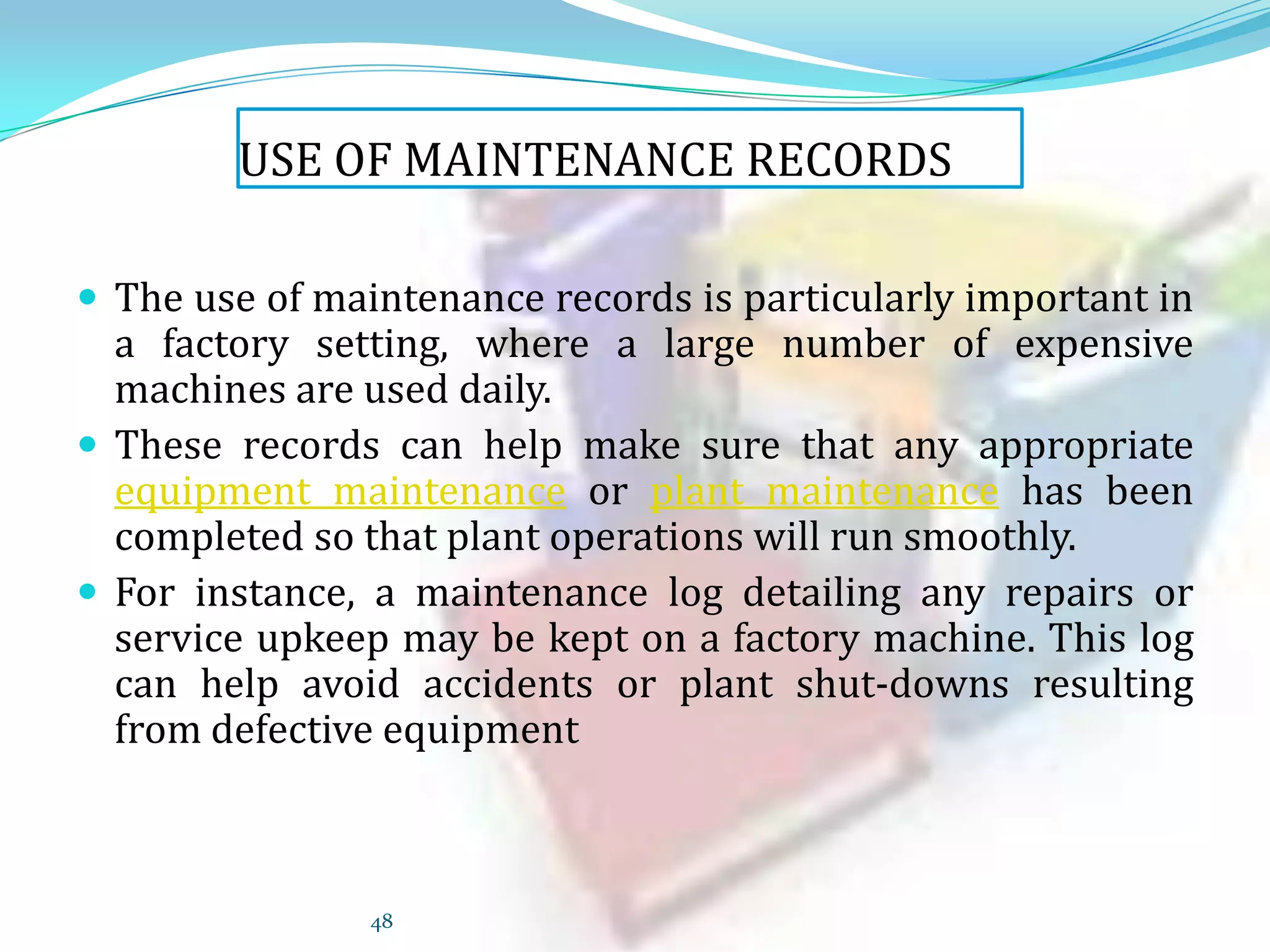 USE OF MAINTENANCE RECORDS
 The use of maintenance records is particularly important in

a factory setting, where a large number of expensive
machines are used daily.
 These records can help make sure that any appropriate
equipment maintenance or plant maintenance has been
completed so that plant operations will run smoothly.
 For instance, a maintenance log detailing any repairs or
service upkeep may be kept on a factory machine. This log
can help avoid accidents or plant shut-downs resulting
from defective equipment

48

 