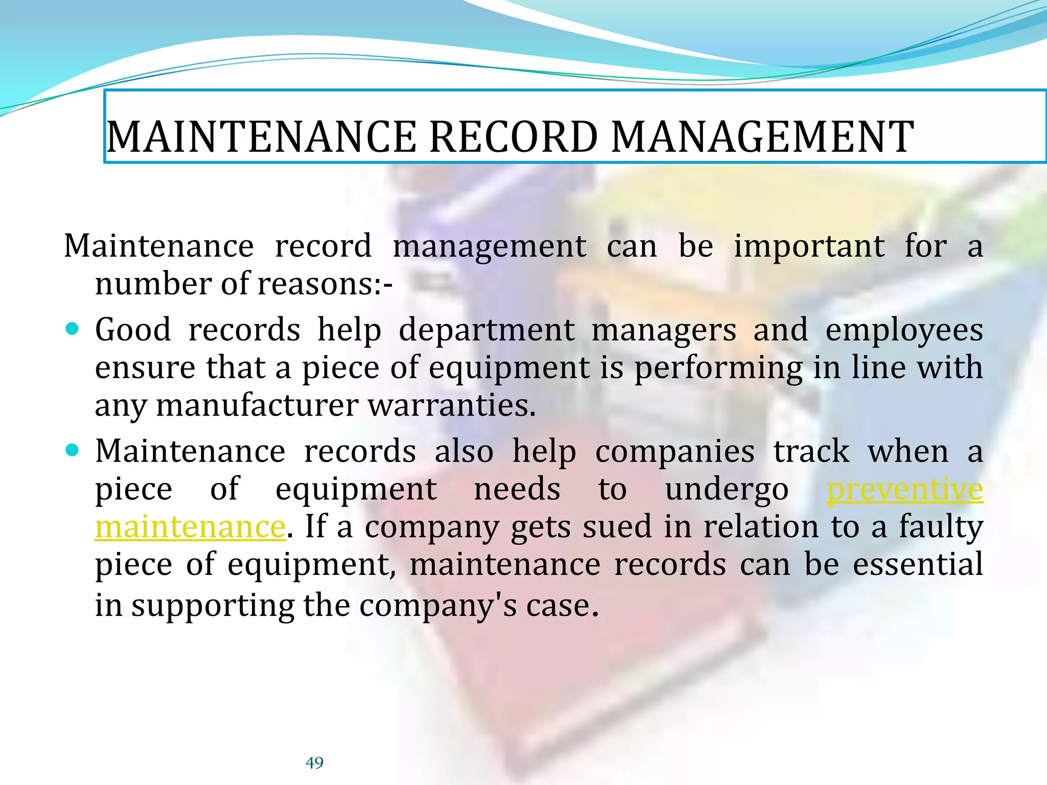 MAINTENANCE RECORD MANAGEMENT
Maintenance record management can be important for a
number of reasons: Good records help department managers and employees
ensure that a piece of equipment is performing in line with
any manufacturer warranties.
 Maintenance records also help companies track when a
piece of equipment needs to undergo preventive
maintenance. If a company gets sued in relation to a faulty
piece of equipment, maintenance records can be essential
in supporting the company's case.

49

 